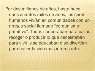 Por dos millones de años, hasta hace
 unos cuantos miles de años, los seres
 humanos vivían en comunidades con un
 arreglo social llamado "comunismo
 primitivo". Todos cooperaban para cazar,
 recoger o producir lo que necesitaban
 para vivir, y se educaban o se divertían
 para hacer la vida más interesante.
.
 