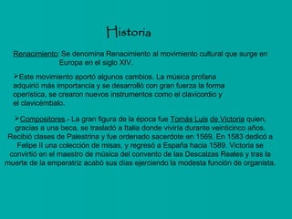 Renacimiento: Se denomina Renacimiento al movimiento cultural que surge en
Europa en el siglo XIV.
Este movimiento aportó algunos cambios. La música profana
adquirió más importancia y se desarrolló con gran fuerza la forma
operística, se crearon nuevos instrumentos como el clavicordio y
el clavicémbalo.
Compositores.- La gran figura de la época fue Tomás Luis de Victoria quien,
gracias a una beca, se trasladó a Italia donde viviría durante veinticinco años.
Recibió clases de Palestrina y fue ordenado sacerdote en 1569. En 1583 dedicó a
Felipe II una colección de misas, y regresó a España hacia 1589. Victoria se
convirtió en el maestro de música del convento de las Descalzas Reales y tras la
muerte de la emperatriz acabó sus días ejerciendo la modesta función de organista.

 