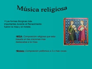 Las formas litúrgicas más
importantes durante el Renacimiento
fueron la misa y el motete.

•MISA: Composición religiosa que esta
basada en las oraciones mas
destacadas e la misa.

•Motete: Composición polifonica a 3 o mas voces.

 