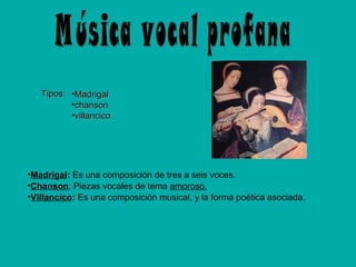 Tipos: •Madrigal
•chanson
•villancico

•Madrigal: Es una composición de tres a seis voces.
•Chanson: Piezas vocales de tema amoroso.
•Villancico: Es una composición musical, y la forma poética asociada.

 