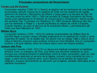 Principales compositores del Renacimiento
Tomás Luís De Victoria:
Compositor español (1548-1611) Siendo el séptimo de los hermanos de una familia
acomodada, estudió música en la catedral de Ávila con los maestros de capilla
Jerónimo de Espinar y Bernardino de Ribera y luego pasó a la escuela de San Gil.
Tras esto entre los años 1563 y 1565 fue enviado al Colegio Germánico de Roma,
donde pudo adentrarse en el estudio de música sacra y composición, siendo pupilo
del cardenal Otto Truchsess von Waldburg. En 1583 compuso Missarum libri duo,
que fue dedicado a Felipe II, y donde expresaba su deseo de volver a España.
Cuando regresó, se puso al servicio de la emperatriz María, y permanecería allí
hasta que esta falleciera en 1603.
William Byrd:
Compositor británico (1554 - 1623) El carácter emprendedor de William Byrd le
permitió llegar a ocupar cargos oficiales anglicanos en la catedral de Lincoln y como
organista de Isabel I en la capilla real. Se asoció con su colega Tallis y obtuvo de la
reina el derecho exclusivo para publicar música en Gran Bretaña. Era un compositor
prolífico y de gran talento, tanto de música sacra como de música profana.
Josquin des Prez:
Compositor francés (1440 -1521) En su época era habitual considerar la habilidad
artística como un préstamo de Dios, que había que devolver mediante su obra.
Aunque sus contemporáneos lo aclamaban como el mejor compositor, pasó su vida
humildemente dedicado al servicio de la Iglesia, primero como cantante de coro, y
luego, a partir de los sesenta años, como director (en el sentido de supervisor
religioso). Aunque demostrando su devoción por la Iglesia, también disfrutaba de los
placeres mundanos.

 