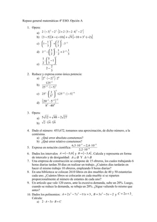 Repaso general matemáticas 4º ESO. Opción A
1. Opera:
a) ( ) ( )[ ]3222
242522232 −⋅−⋅+⋅−−⋅
b) ( ) [ ] [ ])2·(310·9)10(4·53 2
−+−+−−−
c) 2
21
3:
3
2
3
1
1 −
−






+





−
d)
3
1
·2
2
1
:
2
3
2 2
2
1 −−
+





−
e)
3
2
2
1
3
5
:
2
1
2
−






−
2. Reduce y expresa como única potencia:
a) ( )[ ] 824
2:22 −⋅
b)
( )22
2
525
125
−⋅−
−
c) ( ) 63
2
2
2
5:125·
5
1
25
−−
−
−





⋅
d)
( )
43
221
408
520
⋅
⋅
−−−
3. Opera:
a) 27248125 −+
b)
63
842 ⋅⋅
4. Dado el número: 455,672, tomamos una aproximación, de dicho número, a la
centésima.
a) ¿Qué error absoluto cometemos?
b) ¿Qué error relativo cometemos?
5. Expresa en notación científica: 6
55
102,2
104,2103,6
−
−−
⋅
⋅−⋅
6. Dados los intervalos ( ]0,5−=A y [ ]4,3−=B . Calcula y representa en forma
de intercalo y de desigualdad: BA∪ Y BA∩
7. Una empresa de construcción se compone de 15 obreros, los cuales trabajando 6
horas diarias tardan 30 días en realizar un trabajo. ¿Cuántos días tardarán en
hacer el mismo trabajo 10 obreros, empleando 8 horas diarias?
8. En una biblioteca se colocan 2610 libros en dos muebles de 40 y 50 estanterías
cada uno. ¿Cuántos libros se colocarán en cada mueble si se reparten
proporcionalmente al número de estantes de cada uno?
9. Un artículo que vale 120 euros, ante la excesiva demanda, sube un 20%. Luego,
cuando se reduce la demanda, se rebaja un 20%. ¿Sigue valiendo lo mismo que
antes?
10. Dados los polinomios: 31172 23
+−−= xxxA , 253 2
−−= xxB y 32 += xC .
Calcula:
a) CBxA +⋅−⋅ 32
 