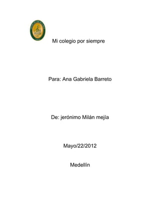 Mi colegio por siempre




Para: Ana Gabriela Barreto




 De: jerónimo Milán mejía




      Mayo/22/2012


        Medellín
 
