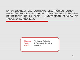 Alumno Pablo Aro Galindo
Curso Informática Jurídica
Turno Mañana
1
LA IMPLICANCIA DEL CONTRATO ELECTRÓNICO COMO
RELACIÓN JURÍDICA EN LOS ESTUDIANTES DE LA ESCUELA
DE DERECHO DE LA FADE – UNIVERSIDAD PRIVADA DE
TACNA, EN EL AÑO 2014.
 