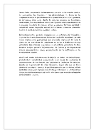 Dentro de las competencias de la empresa cooperativa se destacan las técnicas,
las comerciales, las financieras y las administrativas. Es dentro de las
competencias técnicas que seidentificanlos procesos de producción y, por ende,
de servucción; tales como, diseño de sistemas, selección de tecnologías,
instalaciones,flujo de producción servucción capacidad productiva servuctiva de
la empresa, inventario de materias primas y productos Servicios, cantidad y
calidad del trabajo requerido, calidad de los bienes y servicios producidos
(control de calidad, muestreo, pruebas y costos).
Se intenta demostrar que todos estos procesos son perfectamente vinculables a
lagestión del sistemade servucción descrito en los párrafos anteriores, con todo
lo que implica como igual ventaja para el ámbito empresarial del lucro, la
promoción de una cultura del servicio que no escapa al ámbito cooperativo
venezolano. Las empresas cooperativas en el contexto venezolano, les toca
enfrentar al igual que otras organizaciones, los cambios y las exigencias del
entorno socioeconómico movido principalmente por la proliferación de las
actividades de servicio.
Es así como se ven en la necesidad de mejorar sus niveles de competitividad,
productividad y rentabilidad, sobreviviendo en un marco de condiciones de
implementación de mecanismos para gestionar la calidad de los servicios,
basados en la generación de estos indicadores. Es por ello, que se deben
incorporar estrategias y técnicas de gestión empresarial que las oriente hacia la
calidad de servicio, con implicaciones directas y evidentes en la satisfacción del
cliente, tal como queda expresado en las principales características de la gestión
de la calidad de servicios.
 