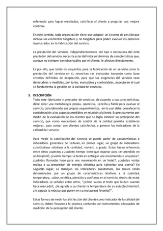 referencia para lograr resultados, satisfacer al cliente y propiciar una mejora
continua.
En este sentido, toda organización tiene que adoptar un sistema de gestión que
incluya los elementos tangibles y no tangibles para poder evaluar los procesos
involucrados en la fabricación del servicio.
La prestación del servicio, independientemente del tipo o naturaleza del ente
prestador delservicio, necesitaestar definida en términos de características que,
aunque no siempre son observables por el cliente, le afectan directamente.
Es por ello, que tanto los requisitos para la fabricación de un servicio como la
prestación del servicio en sí, necesitan ser evaluados tomando como base
criterios definidos de aceptación, para que las exigencias del servicio sean
detectables y medibles, por tanto, evaluables y controlables, aspecto en el cual
se fundamenta la gestión de la calidad de servicios.
3. DESCRIPCIÓN
Todo ente fabricante y prestador de servicios, de acuerdo a sus características,
debe crear una metodología propia, operativa, sencilla y fiable para evaluar el
servicio, considerando sus propios requerimientos, en lo cual debe prevalecer la
consideración alos aspectos medibles en relación alcliente. Es precisamente por
medio de la evaluación de los clientes que se logra conocer su percepción del
servicio, que como mecanismo de control de la calidad permita establecer
mejoras, para contar con clientes satisfechos, y generar los indicadores de la
calidad del servicio.
Para medir la satisfacción del servicio se puede partir de características e
indicadores generales. Se señalan, en primer lugar, un grupo de indicadores
cuantitativos relativos a la cantidad, número o grado. Estos hacen referencia
entre otros aspectos a ¿cuánto tiempo tiene que esperar para ser atendido en
un hospital?, ¿cuánto tiempo setarda en entregar una encomienda o una pizza?,
¿cuántas llamadas hace para una reservación en un hotel?, ¿cuántas visitas
realiza a su proveedor de energía eléctrica para solventar una avería? En
segundo lugar, se manejan los indicadores cualitativos, los cuales están
determinados por un grupo de características relativas a la cualidad,
temperatura, sabor, estética,atención y confianza en el servicio; dentro de estos
indicadores se señalan entre otros, “¿cómo valora el trato que le dan cuando
hace mercado?, ¿le agrada a su cliente la temperatura de su establecimiento?,
¿le agrada la música que ponen en su restaurant favorito?”.
Estas formas de medir la satisfacción del cliente como indicador de la calidad del
servicio, deben llevarse a la práctica contando con instrumentos adecuados de
medición de la percepción del cliente.
 