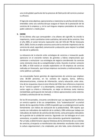 una visión global y particular de los procesos de fabricación del servicio y evaluar
su eficacia.
El logro de estos objetivos operacionaliza o materializa lasatisfaccióndelcliente,
entendida como una satisfacción que asegura el futuro de la prestación de los
servicios de la empresa y, sin la cual ninguna empresa prestadora de servicio,
podrá sobrevivir a medio plazo
5. CIERRE
En los últimos años que corresponden a los albores del siglo XXI, ha crecido la
importancia, tanto cuantitativa como cualitativa, del sector de los servicios. Para
el año 2005, el sector terciario representó más del 55% del PIB de Venezuela
(BCV, 2005). Existe un amplio consenso acerca de la creciente importancia de los
servicios de salud, seguridad, comunicación y educación, para mejorar la calidad
de vida de la población.
La relevancia de la relación entre estrategias de servicios e innovación puede
apreciarse en el creciente número de gerentes y líderes empresariales que
comienzan a estructurar sus estrategias de negocio considerando los servicios
como elemento clave de su competitividad y éxito. Durante el primer semestre
de 2006, el IESA realizó un estudio exploratorio en 59 empresas de servicios
radicadas en Venezuela, que incluye empresas nacionales y multinacionales, así
como públicas y privadas.
Los encuestados fueron gerentes de organizaciones de servicios que emplean
unas 38.500 personas, en los sectores de seguros, banca, defensa,
telecomunicaciones, sistemas de información, salud y educación, entre otros.
Una de las respuestas clave en este informe del IESA, hace referencia al ejercicio
de un “servicio superior” si su desempeño, comparado con las similares de su
sector según su criterio e información, es mejor en términos tanto internos
(rentabilidad, participación de mercado e índices operacionales) como externos
(calidad y satisfacción de los clientes).
De los 59 encuestados, cincuenta consideraron que sus organizaciones ofrecían
un servicio superior al de sus competidores. Esta “autoevaluación” se analizó
dentro de los siguientes límites:el 82% respondió que su unidad gerencialcuenta
formalmente con índices de evaluación de la productividad, 70% reporta que
cuenta con indicadores de medición de la calidad, y 58% señala que trabaja con
indicadores de medición de satisfaccióndelcliente, como principales indicadores
de la gestión de la calidad de servicios. Siguiendo con los hallazgos en el caso
venezolano, se pueden mencionar otros elementos igualmente importantes.
Por un lado, sedeterminaron algunas fortalezas de los elementos de sus sistemas
de servicios; al respecto se manifestaron dos elementos resaltantes tales como
la cultura organizacional y los empleados; por otro lado, como elementos del
 