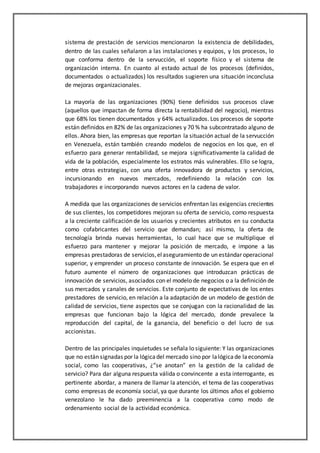 sistema de prestación de servicios mencionaron la existencia de debilidades,
dentro de las cuales señalaron a las instalaciones y equipos, y los procesos, lo
que conforma dentro de la servucción, el soporte físico y el sistema de
organización interna. En cuanto al estado actual de los procesos (definidos,
documentados o actualizados) los resultados sugieren una situación inconclusa
de mejoras organizacionales.
La mayoría de las organizaciones (90%) tiene definidos sus procesos clave
(aquellos que impactan de forma directa la rentabilidad del negocio), mientras
que 68% los tienen documentados y 64% actualizados. Los procesos de soporte
están definidos en 82% de las organizaciones y 70 % ha subcontratado alguno de
ellos. Ahora bien, las empresas que reportan la situación actual de la servucción
en Venezuela, están también creando modelos de negocios en los que, en el
esfuerzo para generar rentabilidad, se mejora significativamente la calidad de
vida de la población, especialmente los estratos más vulnerables. Ello se logra,
entre otras estrategias, con una oferta innovadora de productos y servicios,
incursionando en nuevos mercados, redefiniendo la relación con los
trabajadores e incorporando nuevos actores en la cadena de valor.
A medida que las organizaciones de servicios enfrentan las exigencias crecientes
de sus clientes, los competidores mejoran su oferta de servicio, como respuesta
a la creciente calificación de los usuarios y crecientes atributos en su conducta
como cofabricantes del servicio que demandan; así mismo, la oferta de
tecnología brinda nuevas herramientas, lo cual hace que se multiplique el
esfuerzo para mantener y mejorar la posición de mercado, e impone a las
empresas prestadoras de servicios,elaseguramiento de un estándar operacional
superior, y emprender un proceso constante de innovación. Se espera que en el
futuro aumente el número de organizaciones que introduzcan prácticas de
innovación de servicios, asociados con el modelo de negocios o a la definición de
sus mercados y canales de servicios. Este conjunto de expectativas de los entes
prestadores de servicio, en relación a la adaptación de un modelo de gestión de
calidad de servicios, tiene aspectos que se conjugan con la racionalidad de las
empresas que funcionan bajo la lógica del mercado, donde prevalece la
reproducción del capital, de la ganancia, del beneficio o del lucro de sus
accionistas.
Dentro de las principales inquietudes se señala lo siguiente: Y las organizaciones
que no están signadas por la lógicadel mercado sino por lalógicade laeconomía
social, como las cooperativas, ¿“se anotan” en la gestión de la calidad de
servicio? Para dar alguna respuesta válida o convincente a esta interrogante, es
pertinente abordar, a manera de llamar la atención, el tema de las cooperativas
como empresas de economía social, ya que durante los últimos años el gobierno
venezolano le ha dado preeminencia a la cooperativa como modo de
ordenamiento social de la actividad económica.
 