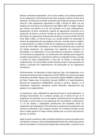 Muchos venezolanos dependerán, en el nuevo modelo, de la solidez económica
de las cooperativas y del dinamismo que ellas le puedan imprimir al resto de la
economía. El efecto que ha tenido esta política del Estado venezolano ha sido el
salto de 1.336 cooperativas registradas en 2001 a 94.242 en 2005, con una
tendencia al crecimiento en la data de los años 2006 y 2007. La imagen, objetivo
que orienta esta política es la de una economía en la que, eventualmente,
predominaría la forma moralmente superior de organización económica en la
producción de bienes y servicios. Pruebas de esta intención son el crecimiento
del número de cooperativas de producción de bienes y servicios de 905 a 87.350
entre 2001 y 2005, y el hecho de que, aun cuando también ha aumentado el
número de cooperativas de consumidores (consumo, vivienda, ahorro y crédito),
su representación se redujo de 29% de las cooperativas existentes en 2001, a
menos de 3% en 2005. Convertidas en el mecanismo preferido para el ejercicio
del trabajo productivo, las cooperativas han adquirido una relevancia sin
precedentes. Las cooperativas no son sólo empresas económicas, también son,
en la visión de sus proponentes, las instituciones más indicadas para asegurar la
equidad socioeconómica, la democracia política y la dignidad humana, siempre
y cuando los socios cooperativistas se rijan por los valores y principios del
cooperativismo. Por ello, también resulta relevante conocer hasta qué punto los
valores y principios del cooperativismo son practicados en las cooperativas
venezolanas.
Particularmente, en Venezuela el marco legal que rige a las cooperativas es la
Ley Especial de Asociaciones Cooperativas (LEAC, 2001) y las instancias de apoyo
el Ministerio del Poder Popular para la Economía Popular (MINEP), el Ministerio
del Poder Popular para la Economía Comunal (MINEC) y la Superintendencia
Nacional de Cooperativas (SUNACOOP), adscrita al primero. Además, en el
movimiento cooperativo venezolano existen diferentes organizaciones que
agrupan a los cooperativistas.
La cooperativa, como modalidad de organización para la acción productiva, se
distingue técnicamente de la empresa privada, por el hecho de que en la
cooperativa los miembros son a la vez dueños y beneficiarios de las operaciones
de compra o venta (como en las cooperativas de consumidores y productores),
o a la vez dueños y trabajadores beneficiarios del excedente (como las
cooperativas de trabajadores). El fin último de lacooperativa de producción o de
servicios es diferente al de la empresa privada. En la empresa privada es muy
claro y simple, generar el mayor retorno posible para sus socios inversionistas,
que son sus dueños.
Según la teoría económica, todos los demás beneficios sociales asociados con la
actividad de laempresa como la disponibilidad de bienes de calidada bajo precio
para el consumidor o lacreación de empleos bien remunerados, se derivan o son
 