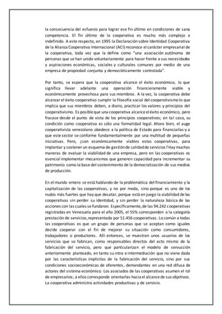 la consecuencia del esfuerzo para lograr ese fin último en condiciones de sana
competencia. El fin último de la cooperativa es mucho más complejo e
indefinido. A este respecto, en 1995 la Declaración sobre Identidad Cooperativa
de la AlianzaCooperativa Internacional (ACI) reconoce elcarácter empresarial de
la cooperativa, toda vez que la define como “una asociación autónoma de
personas que se han unido voluntariamente para hacer frente a sus necesidades
y aspiraciones económicas, sociales y culturales comunes por medio de una
empresa de propiedad conjunta y democráticamente controlada”.
Por tanto, se espera que la cooperativa alcance el éxito económico, lo que
significa llevar adelante una operación financieramente viable y
económicamente provechosa para sus miembros. A la vez, la cooperativa debe
alcanzar el éxito cooperativo cumplir la filosofía social del cooperativismo lo que
implica que sus miembros deben, a diario, practicar los valores y principios del
cooperativismo. Es posibleque una cooperativa alcanceeléxito económico, pero
fracase desde el punto de vista de los principios cooperativos; en tal caso, su
condición como cooperativa es sólo una formalidad legal. Ahora bien, el auge
cooperativista venezolano obedece a la política de Estado para financiarlas y a
que este sector se conforme fundamentalmente por una multitud de pequeñas
iniciativas. Pero, ¿son económicamente viables estas cooperativas, para
implantar y sostener un esquema de gestiónde calidadde servicios?Hay muchas
maneras de evaluar la viabilidad de una empresa, pero en las cooperativas es
esencial implementar mecanismos que generen capacidad para incrementar su
patrimonio como la base del sostenimiento de la democratización de sus medios
de producción.
En el mundo entero se está hablando de la problemática del financiamiento y la
capitalización de las cooperativas, y no por moda, sino porque es uno de los
nudos más fuertes que hay que desatar, porque está en juego la viabilidad de las
cooperativas sin perder su identidad, y sin perder la naturaleza básica de las
acciones con las cuales se fundaron. Específicamente,de las 94.242 cooperativas
registradas en Venezuela para el año 2005, el 55% corresponden a la categoría
prestación de servicios,representada por 51.456 cooperativas. Lo común a todas
las cooperativas es que un grupo de personas que se aceptan como iguales
decide cooperar con el fin de mejorar su situación como consumidores,
trabajadores o productores. Allí entonces, se muestran unos usuarios de los
servicios que se fabrican, como responsables directos del acto mismo de la
fabricación del servicio, pero que particularizan el modelo de servucción
anteriormente planteado, en tanto su intra e intermediación que no viene dada
por las características implícitas de la fabricación del servicio, sino por sus
condiciones socioeconómicas de oferentes, demandantes en una red difusa de
actores del sistema económico. Los asociados de las cooperativas asumen el rol
de empresarios; a ellos corresponde orientarlas haciael alcancede sus objetivos.
La cooperativa administra actividades productivas y de servicio.
 