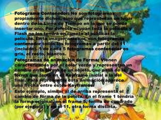  Fotograma Contenedor: No son fotogramas
  propiamente dichos, sino que representan un lugar
  dentro de la Línea de Tiempo en la que se puede
  insertar uno. Por defecto ocupan toda la película y
  Flash no los tendrá en cuenta al publicar la
  película. En la imagen anterior, son fotogramas
  contenedor todos los fotogramas a partir del 11
  (incluido). 1 de cada 5 fotogramas contenedor es
  gris, el resto, blancos.
 Fotogramas de animación de Forma: Vienen
  caracterizados por el color verde y representan un
  cambio en la forma de un objeto, que pasa de la
  forma que tenía en el Keyframe inicial a la del
  final. Para representar esta animación aparece
  una flecha entre estos Keyframes.
 Este ejemplo, similar al de arriba representa el
  cambio de forma de la pelota. En el frame 1 tendría
  la forma original, en el frame 5, forma de cuadrado
  (por ejemplo) y en el 11, otra forma distinta.
 