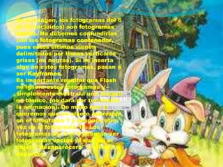 En la imagen, los fotogramas del 6
al 10 (incluidos) son fotogramas
vacíos. No debemos confundirlos
con los fotogramas contenedor,
pues estos últimos vienen
delimitados por líneas verticales
grises (no negras). Si se inserta
algo en estos fotogramas, pasan a
ser Keyframes.
Es importante resaltar que Flash
no ignora estos fotogramas y
simplemente mostrará una imagen
en blanco. (no dará por terminada
la animación). De modo que si
queremos que un objeto aparezca
en el fotograma 1 y después otra
vez en el fotograma 10. Los
fotogramas del 2 al 9 deberán ser
fotogramas vacíos ya que así el
objeto "desaparecerá" y volverá a
aparecer.
 