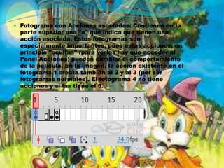  Fotograma con Acciones asociadas: Contienen en la
  parte superior una "a" que indica que tienen una
  acción asociada. Estos fotogramas son
  especialmente importantes, pues estas acciones, en
  principio "ocultas" (para verlas hay que acceder al
  Panel Acciones) pueden cambiar el comportamiento
  de la película. En la imagen, la acción existente en el
  fotograma 1 afecta también al 2 y al 3 (por ser
  fotogramas normales). El fotograma 4 no tiene
  acciones y sí las tiene el 5.
 