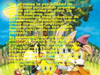  nos ofrecen la posibilidad de
  reutilizar proyectos creados
  con un programa en otro. De
  hecho, podemos usar
  herramientas más potentes de
  dibujo, como Ilustrador, para
  crear nuestros gráficos, y
  después animarlos con Flash.
  Nuevos estilos de carácter y
  párrafo.
 Se pueden aplicar efectos y
  atributos sobre el texto sin
  convertirlo a un clip de película.
 El texto pude fluir entre varios
  contenedores asociados
 Flash CS5 nos permite convertir
  nuestras aplicaciones Y juegos
  creados con el programa, en
  aplicaciones compatibles con
  iPhone
 
