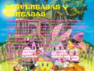 DESVENTAJAS Y
VENTAJAS
 El tiempo de carga. Mientras que una página HTML puede
  ocuparnos 10-20 KB como media, una animación Flash ocupa
  mucho más. Evidentemente depende del contenido que tenga,
  pero suelen superar los100 KB con facilidad, y si además
  incorpora sonidos es fácil que la cifra se dispare. Al ocupar
  más espacio, el tiempo que tardan estar visible el contenido
  Flash es mayor y no todos los visitantes están dispuestos a
  esperar... simplemente, se irán a otra página.
 Flash requiere de plugins para poder visualizarse, y el hecho
  de no tenerlos instalados, o de que un navegador tenga los
  scripts deshabilitados por seguridad, impedirán la
  visualización del Flash. Este plugin lo suelen incorporar la
  mayoría de navegadores, es gratuito y se puede instalar
  desde aquí de forma muy intuitiva, pero siempre habrá
  usuarios que prefieran salir de nuestra página si tienen que
  instalar "algo raro
 