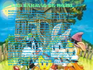 LAS BARRAS DE MENU
 Archivo: Permite crear nuevos
  archivos, abrirlos, guardarlos... Destaca la potencia de la
  utilidad Importar que inserta en la película actual casi
  todo tipo de archivos (sonidos, vídeo, imágenes e incluso
  otras películas Flash)
 Ver: Además de los típicos Zooms, te permite moverte
  por los fotogramas y por las escenas. También incluye la
  posibilidad de crear una cuadrícula y unas guías. Esto se
  puede seleccionar desde los submenús Cuadrícula y
  Guías desde donde también se pueden configurar sus
  opciones. Modificar: La opción Transformar permite
  modificar los gráficos existentes en la película, y la
  opción Trazar Mapa de Bits convierte los gráficos en
  mapas vectoriales (este tema se tratará más adelante).
  El resto de opciones permite modificar características
  de los elementos de la animación Suavizar, Optimizar o
  de la propia película (Capa, Escena ...).
 Comandos: Permite administrar los Comandos (conjunto
  de sentencias almacenadas que permiten emular lo que
  un usuario pueda introducir en el entorno de edición)
  que hayamos almacenado en nuestra animación, obtener
  otros nuevos de la página de Macromedia o ejecutar los
  que ya tengamos
 