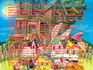  Panel Transformar: Ensancha, encoge, gira ... los objetos
  seleccionados.
 Panel Acciones: De gran ayuda para emplear Action Script y
  asociar acciones a nuestra película.
 Panel Comportamientos: Permiten asignar a determinados
  objetos una serie de características (comportamientos) que
  después podrán almacenarse para aplicarse a otros objetos
  de forma rápida y eficaz.
 Panel Componentes: Nos permite acceder a los
    Componentes ya construidos y listos para ser usados que
    nos proporciona Flash. Los componentes son objetos
    "inteligentes" con propiedades características y muchas
    utilidades (calendarios, scrolls etc...)
   Panel Cadenas: Mediante este panel Flash aporta soporte
    multi-idioma a nuestras películas.
   Panel Respuestas: Macromedia pone a nuestra disposición
    ayuda y consejos accesibles desde este panel.
   Panel Propiedades: Sin duda, el panel más usado y más
    importante. Nos muestra las propiedades del objeto
    seleccionado en ese instante, color de borde, de fondo, tipo
    de trazo, tamaño de los caracteres, tipografía, propiedades
    de los objetos (si hay interpolaciones
    etc...), coordenadas, tamaño etc... Es fundamental, no debes
    perderlo de vista nunca.
   Panel Explorador de Películas: Nos permite acceder a todo
    el contenido de nuestra película de forma fácil y rápida
 