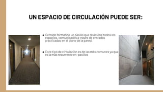 UN ESPACIO DE CIRCULACIÓN PUEDE SER:
● Cerrado formando un pasillo que relacione todos los
espacios, comunicados a través de entradas
practicadas en el plano de la pared.
● Este tipo de circulación es de las más comunes ya que
es la más recurrente en pasillos
 