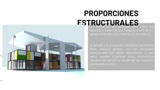 Los elementos estructurales para cubrir los
espacios y transmitir sus cargas a través de los
apoyos verticales a la cimentación del edificio.
El tamaño y la proporción de dichos elementos
tiene relación directa con las funciones
estructurales que deben desempeñar y, por
tanto, pueden funcionar como indicadores
visuales del tamaño y escala de los espacios
que ayudan a cerrar.
PROPORCIONES
ESTRUCTURALES
 