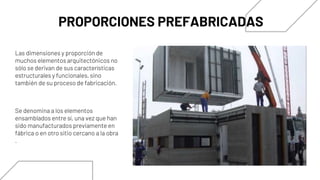Se denomina a los elementos
ensamblados entre sí, una vez que han
sido manufacturados previamente en
fábrica o en otro sitio cercano a la obra
.
PROPORCIONES PREFABRICADAS
Las dimensiones y proporción de
muchos elementos arquitectónicos no
sólo se derivan de sus características
estructurales y funcionales, sino
también de su proceso de fabricación.
 