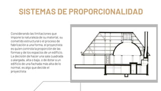SISTEMAS DE PROPORCIONALIDAD
Considerando las limitaciones que
impone la naturaleza de su material, su
cometido estructural o el proceso de
fabricación a una forma, el proyectista
es quien controla la proporción de las
formas y de los espacios de un edificio.
La decisión de hacer una sala cuadrada
o alargada, alta o baja, o de dotar a un
edificio de una fachada más alta de lo
normal, es algo que decide el
proyectista
 
