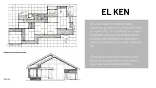 EL KEN
-Es una unidad de medida clásica
Japonesa, prácticamente equivale al pie
en inglés ( 30 cm) un divisible en unidad
decimales, Aunque al principio solo se
utilizaba para designar la separación
entre dos columnas y no tenía dimensión
fija.
-Después esta unidad normalizo para
aplicar en la arquitectura residencial y
pasó a ser una medida absoluta.
 