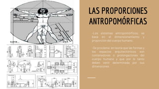 LAS PROPORCIONES
ANTROPOMÓRFICAS
-Los sistemas antropomórficos, se
basa en el dimensionamiento y
proporción del cuerpo humano.
-Se proclama en teoría que las formas y
los espacios arquitectónicos son
contenedores o prolongaciones del
cuerpo humano y que por lo tanto
deben venir determinada por sus
dimensiones
 