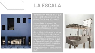 LA ESCALA
-Es la relación matemáticas que
existen entre las dimensiones
de una forma o de un espacio.
-La escala es la manera de
percibir o juzgar el tamaño de
un objeto respecto a el otro.
-En el dibujo utilizamos la escala
par concretar la razón que va
determinar la relación entre la
representación gráfica y lo que
se ilustra, ejemplo: La escala de
un dibujo arquitectónico indica
el tamaño del edificio en
comparación de la construcción
real.
 