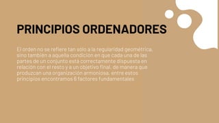 PRINCIPIOS ORDENADORES
El orden no se refiere tan sólo a la regularidad geométrica,
sino también a aquella condición en que cada una de las
partes de un conjunto está correctamente dispuesta en
relación con el resto y a un objetivo final, de manera que
produzcan una organización armoniosa, entre estos
principios encontramos 6 factores fundamentales
 