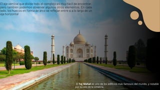 El eje vertical que divide todo el complejo es muy fácil de encontrar,
pero también podemos observar algunos otros elementos. En cada
lado, los huecos en forma de arco se reflejan entre sí a lo largo de un
eje horizontal
El Taj Mahal es uno de los edificios más famosos del mundo, y notable
por su uso de la simetría.
 