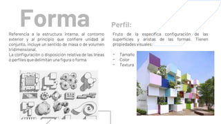 Forma
Referencia a la estructura interna, al contorno
exterior y al principio que confiere unidad al
conjunto, incluye un sentido de masa o de volumen
tridimensional.
La configuración o disposición relativa de las líneas
o perfiles que delimitan una figura o forma
Perfil:
Fruto de la específica configuración de las
superficies y aristas de las formas. Tienen
propiedades visuales:
- Tamaño
- Color
- Textura
 