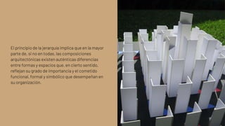 El principio de la jerarquía implica que en la mayor
parte de, si no en todas, las composiciones
arquitectónicas existen auténticas diferencias
entre formas y espacios que, en cierto sentido,
reflejan su grado de importancia y el cometido
funcional, formal y simbólico que desempeñan en
su organización.
 