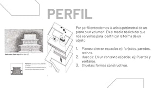 Por perfil entendemos la arista perimetral de un
plano o un volumen. Es el medio básico del que
nos servimos para identificar la forma de un
objeto
1. Planos: cierran espacios ej: forjados, paredes,
techos.
2. Huecos: En un contexto espacial, ej: Puertas y
ventanas.
3. Siluetas: formas constructivas.
PERFIL
 