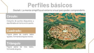 Perfiles básicos
Conjunto de puntos dispuestos y
equilibrados en torno a otro punto.
Círculo:
Triángulo
Figura plana de cuatro lados
iguales, formando ángulos rectos.
Cuadrado:
Gestalt: La mente simplifica el entorno visual para poder comprenderlo.
Figura plana de tres lados,
formando ángulos.
 