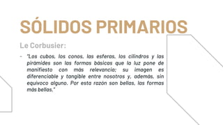 Le Corbusier:
SÓLIDOS PRIMARIOS
- “Los cubos, los conos, las esferas, los cilindros y las
pirámides son las formas básicas que la luz pone de
manifiesto con más relevancia; su imagen es
diferenciable y tangible entre nosotros y, además, sin
equívoco alguno. Por esta razón son bellas, las formas
más bellas.”
 