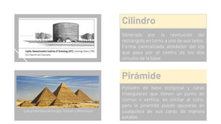 Cilindro
Generado por la revolución del
rectángulo en torno a uno de sus lados.
Forma centralizada alrededor del eje
que pasa por el centro de los dos
círculos de la base.
Pirámide
Poliedro de base poligonal y caras
triangulares que tienen un punto en
común o vértice, es similar al cono,
pero la pirámide puede apoyarse en
cualquiera de sus caras de manera
estable.
Las pirámides de Keops, Kefren y Micerinos.
 