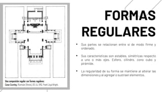 FORMAS
REGULARES
• Sus partes se relacionan entre sí de modo firme y
ordenado.
• Sus características son estables, simétricas respecto
a uno o más ejes. Esfero, cilindro, cono cubo y
pírámide.
• La regularidad de su forma se mantiene al alterar las
dimensiones y al agregar o sustraer elementos.
 