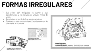 FORMAS IRREGULARES
• Sus partes son desiguales en cuanto a sus
características y no disfrutan de vínculos firmes de
unión.
• Asimétricas, y más dinámicas que las regulares.
• Pueden contener composiciones irregulares dentro de
una regular, o viceversa.
 