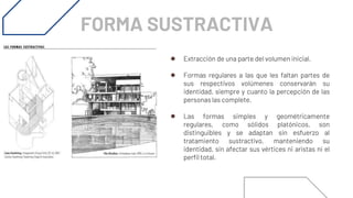 FORMA SUSTRACTIVA
● Extracción de una parte del volumen inicial.
● Formas regulares a las que les faltan partes de
sus respectivos volúmenes conservarán su
identidad, siempre y cuanto la percepción de las
personas las complete.
● Las formas simples y geométricamente
regulares, como sólidos platónicos, son
distinguibles y se adaptan sin esfuerzo al
tratamiento sustractivo, manteniendo su
identidad, sin afectar sus vértices ni aristas ni el
perfil total.
 