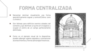 FORMA CENTRALIZADA
● Necesitan dominar visualmente una forma
geométricamente regular y central (Esfera, cono
o cilindro.)
● Son idóneas para edificios exentos aislados del
contexto y que dominan un punto en el espacio u
ocupan el centro de un campo perfectamente
delimitado.
● Como en el ejemplo visual de la diapositiva,
pueden albergar lugares sagrados o conmemorar
acontecimientos u honrar personajes históricos.
 