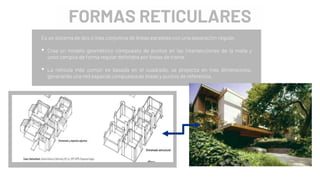 FORMAS RETICULARES
Es un sistema de dos o más conjuntos de líneas paralelas con una separación regular.
• Crea un modelo geométrico compuesto de puntos en las intersecciones de la malla y
unos campos de forma regular definidos por líneas de trama.
• La retícula más común es basada en el cuadrado, se proyecta en tres dimensiones,
generando una red espacial compuesta de líneas y puntos de referencia.
 