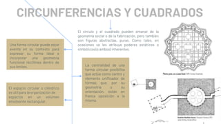 Una forma circular puede estar
exenta en su contexto para
expresar su forma ideal e
incorporar una geometría
funcional rectilínea dentro de
sus límites.
CIRCUNFERENCIAS Y CUADRADOS
La centralidad de una
forma circular posibilita
que actúe como centro y
elemento unificador de
formas que, por su
geometría o su
orientación, están en
franca oposición a la
misma.
El espacio circular o cilíndrico
es útil para la organización de
espacios en un volumen
envolvente rectangular.
El círculo y el cuadrado pueden emanar de la
geometría social o de la fabricación, pero también
son figuras abstractas, puras. Como tales, en
ocasiones se les atribuye poderes estéticos o
simbólicos (o ambos) inherentes.
 
