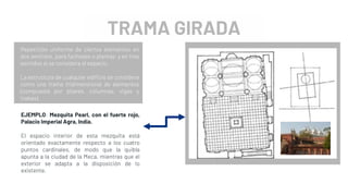 TRAMA GIRADA
Repetición uniforme de ciertos elementos en
dos sentidos, para fachadas o plantas; y en tres
sentidos si se considera el espacio.
La estructura de cualquier edificio se considera
como una trama tridimensional de elementos
(compuesta por pilares, columnas, vigas y
trabas).
EJEMPLO: Mezquita Pearl, con el fuerte rojo,
Palacio Imperial Agra, India.
El espacio interior de esta mezquita está
orientado exactamente respecto a los cuatro
puntos cardinales, de modo que la quibla
apunta a la ciudad de la Meca, mientras que el
exterior se adapta a la disposición de lo
existente.
 