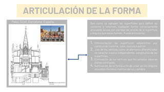ARTICULACIÓN DE LA FORMA
Son como se agrupan las superficies para definir su
contorno y volumen, cualquier forma correctamente
articulada acusa con claridad las aristas de la superficie
y ángulos que estás forman. Puede articularse:
1. Diferenciación de superficies adyacentes por
cambios de material, color, textura o patrón
2. .Uso de los vértices como un elemento diferenciador
de carácter lineal e independiente, constitutivo de las
superficies.
3. Eliminación de los vértices que físicamente separan
planos contiguos.
4. Iluminación de la forma a fin de crear en los ángulos
acusados distintos matices de luz y sombra
Palau Güell, Barcelona, España.
 