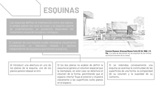 Al introducir una abertura en uno de
los planos de la esquina, uno de los
planos parece rebasar al otro
Si se redondea convexamente una
esquina se acentúa la continuidad de las
superficies de una forma, la compacidad
de su volumen y la suavidad de su
contorno.
Si los dos planos no acaban de definir la
esquina se genera un volumen espacial que
la reemplaza; en este caso se deteriora el
volumen de la forma, permitiendo que el
espacio interior fluya al exterior y muestra
claramente a las superficies como planos
en el espacio.
ESQUINAS
Las esquinas definen la intersección entre dos planos,
si ambos planos tan solo se tocan y la esquina carece
de ornamentación, su presencia dependerá del
tratamiento visual de los planos contiguos.
El carácter de una esquina puede reforzarse visualmente
introduciendo un elemento aislado y distinto
independiente de los planos que forman la esquina.
Everson Museum, Siracusa (Nueva York), EE UU, 1968. I. M.
Pei. (La falta de decoración de las esquinas de las formas
acentúa elvolumen de su masa)
 