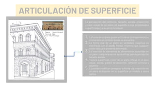 ARTICULACIÓN DE SUPERFICIE
La percepción del contorno, tamaño, escala, proporción
y valor visual de un plano se supedita a sus propiedades
superficiales y a su entorno visual.
1. La forma de un plano puede articularse contraponiendo su
cromatismo al contexto donde se encuentra.
2. La forma real de un plano en verdadera magnitud se
manifiesta con el alzado frontal, mientras que cualquier
visión oblicua lo presenta deformado.
3. La inserción de elementos de dimensiones conocidas en
un plano cualquiera es una ayuda eficaz para la percepción
tamaño-escala.
4. Textura superficial y color de un plano influye en el peso
visual, escala, grados de absorción, reflexión lumínica y
acústica.
5. Es posible modificar o exagerar la forma y la proporción de
un plano al disponer en su superficie un modelo o pauta
óptica.
Palacio Medici-Riccardi,
Florencia, Italia,
1444-1460. Michelozzi.
 