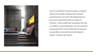 Como sucedía en el plano base, el plano
del techo puede tratarse de manera
conveniente con el fin de determinar y
articular volúmenes de un espacio
interior. Para modificar la proporción de
un ámbito, para destacar una circulación
o para permitir la entrada de luz natural,
es posible la conveniencia de bajar o
elevar el plano del techo
 