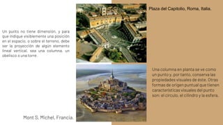 Un punto no tiene dimensión, y para
que indique visiblemente una posición
en el espacio, o sobre el terreno, debe
ser la proyección de algún elemento
lineal vertical, sea una columna, un
obelisco o una torre.
Una columna en planta se ve como
un punto y, por tanto, conserva las
propiedades visuales de éste. Otras
formas de origen puntual que tienen
características visuales del punto
son: el círculo, el cilindro y la esfera.
Mont S. Michel, Francia.
Plaza del Capitolio, Roma, Italia.
 