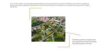 En un contexto urbano, el campo espacial puede organizar en torno a su perímetro un conjunto de edificios. El cerramiento pueden ser
espacios porticados o galerías que favorezcan la incorporación de edificaciones colindantes en su área de influencia y activen el espacio
que definan.
También puede ser utilizado este
tipo de planos para delimitar áreas
más extensas de un terreno
 
