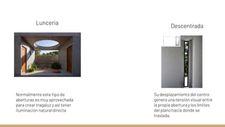Lunceria
Normalmente este tipo de
aberturas es muy aprovechada
para crear tragaluz y así tener
iluminación natural directa
Descentrada
Su desplazamiento del centro
genera una tensión visual entre
la propia abertura y los límites
del plano hacia donde se
traslada.
 